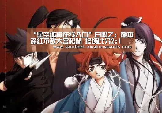 “星空体育在线入口”日职乙: 熊本深红不敌大宫松鼠 终场比分2:1(图2) 星空体育